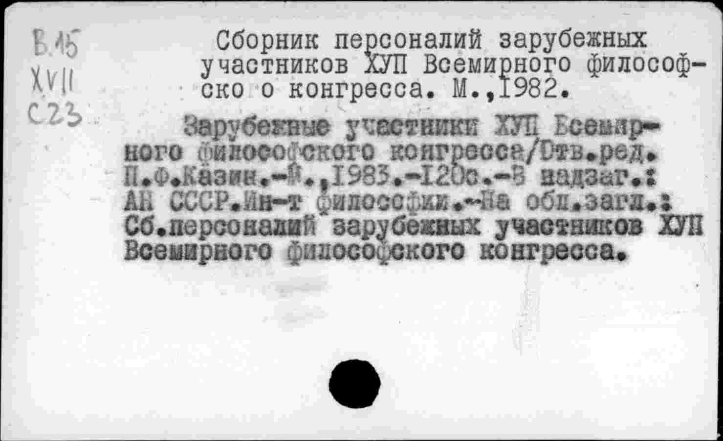 ﻿ВЛ>' XVII сгъ
Сборник персоналий зарубежных участников ХУП Всемирного философ-ско о конгресса. М.,1982.
Зарубежные участники ХУП Есеыир* кого спи лесотского коягрессе/Отв.ред. П.Ф.Казин.-^.,1985.-1200.-В надзаг.: А1* СССР.йн-т философии.-На обл.загд.: Об.персоналий зарубежных участников ХУП Всемирного философского конгресса.